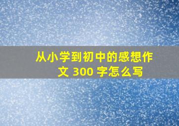 从小学到初中的感想作文 300 字怎么写